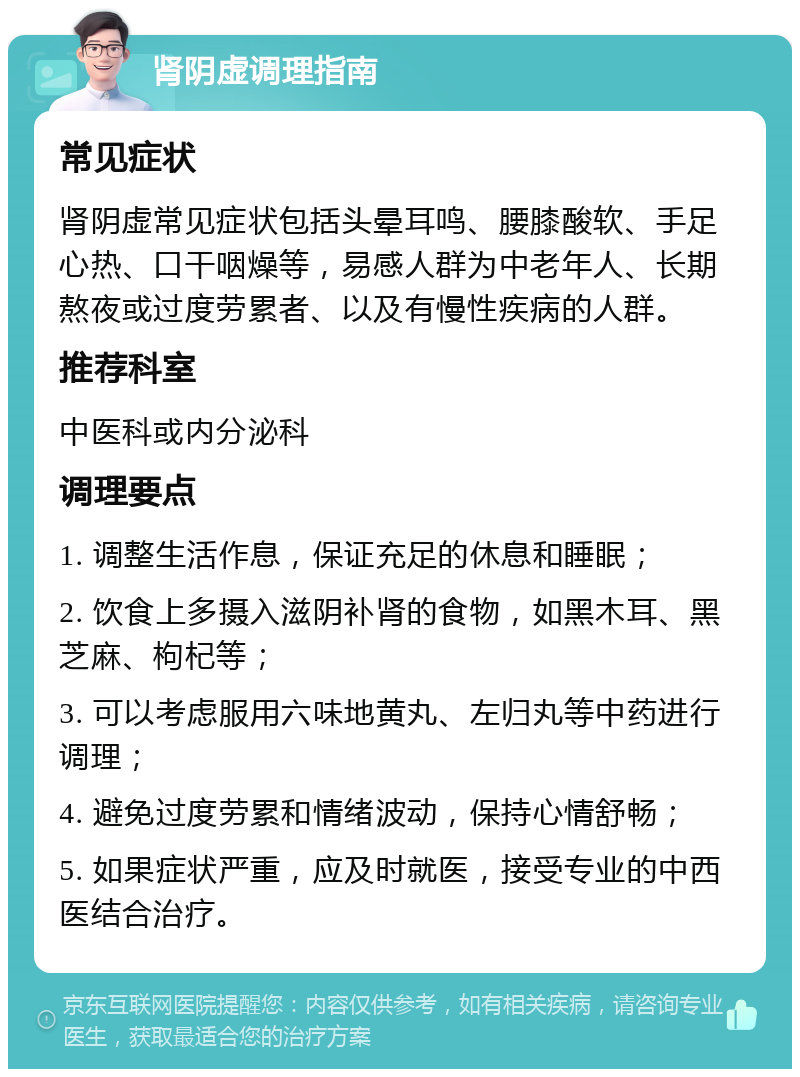 肾阴虚调理指南 常见症状 肾阴虚常见症状包括头晕耳鸣、腰膝酸软、手足心热、口干咽燥等，易感人群为中老年人、长期熬夜或过度劳累者、以及有慢性疾病的人群。 推荐科室 中医科或内分泌科 调理要点 1. 调整生活作息，保证充足的休息和睡眠； 2. 饮食上多摄入滋阴补肾的食物，如黑木耳、黑芝麻、枸杞等； 3. 可以考虑服用六味地黄丸、左归丸等中药进行调理； 4. 避免过度劳累和情绪波动，保持心情舒畅； 5. 如果症状严重，应及时就医，接受专业的中西医结合治疗。