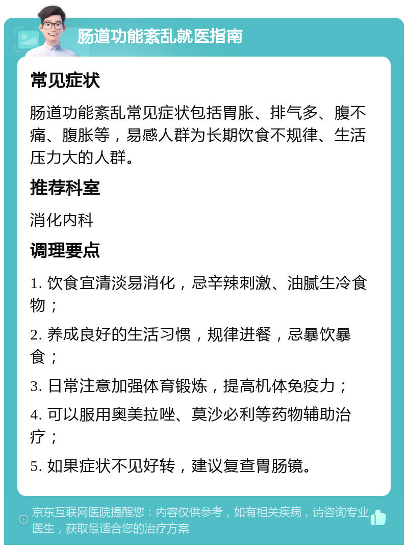 肠道功能紊乱就医指南 常见症状 肠道功能紊乱常见症状包括胃胀、排气多、腹不痛、腹胀等，易感人群为长期饮食不规律、生活压力大的人群。 推荐科室 消化内科 调理要点 1. 饮食宜清淡易消化，忌辛辣刺激、油腻生冷食物； 2. 养成良好的生活习惯，规律进餐，忌暴饮暴食； 3. 日常注意加强体育锻炼，提高机体免疫力； 4. 可以服用奥美拉唑、莫沙必利等药物辅助治疗； 5. 如果症状不见好转，建议复查胃肠镜。