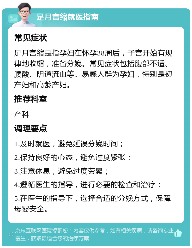 足月宫缩就医指南 常见症状 足月宫缩是指孕妇在怀孕38周后，子宫开始有规律地收缩，准备分娩。常见症状包括腹部不适、腰酸、阴道流血等。易感人群为孕妇，特别是初产妇和高龄产妇。 推荐科室 产科 调理要点 1.及时就医，避免延误分娩时间； 2.保持良好的心态，避免过度紧张； 3.注意休息，避免过度劳累； 4.遵循医生的指导，进行必要的检查和治疗； 5.在医生的指导下，选择合适的分娩方式，保障母婴安全。