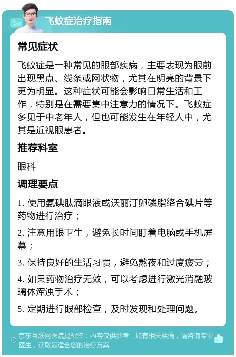 飞蚊症治疗指南 常见症状 飞蚊症是一种常见的眼部疾病，主要表现为眼前出现黑点、线条或网状物，尤其在明亮的背景下更为明显。这种症状可能会影响日常生活和工作，特别是在需要集中注意力的情况下。飞蚊症多见于中老年人，但也可能发生在年轻人中，尤其是近视眼患者。 推荐科室 眼科 调理要点 1. 使用氨碘肽滴眼液或沃丽汀卵磷脂络合碘片等药物进行治疗； 2. 注意用眼卫生，避免长时间盯着电脑或手机屏幕； 3. 保持良好的生活习惯，避免熬夜和过度疲劳； 4. 如果药物治疗无效，可以考虑进行激光消融玻璃体浑浊手术； 5. 定期进行眼部检查，及时发现和处理问题。