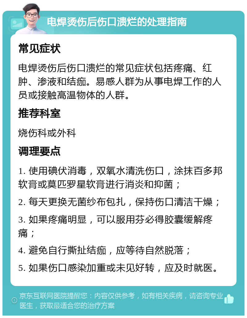 电焊烫伤后伤口溃烂的处理指南 常见症状 电焊烫伤后伤口溃烂的常见症状包括疼痛、红肿、渗液和结痂。易感人群为从事电焊工作的人员或接触高温物体的人群。 推荐科室 烧伤科或外科 调理要点 1. 使用碘伏消毒，双氧水清洗伤口，涂抹百多邦软膏或莫匹罗星软膏进行消炎和抑菌； 2. 每天更换无菌纱布包扎，保持伤口清洁干燥； 3. 如果疼痛明显，可以服用芬必得胶囊缓解疼痛； 4. 避免自行撕扯结痂，应等待自然脱落； 5. 如果伤口感染加重或未见好转，应及时就医。