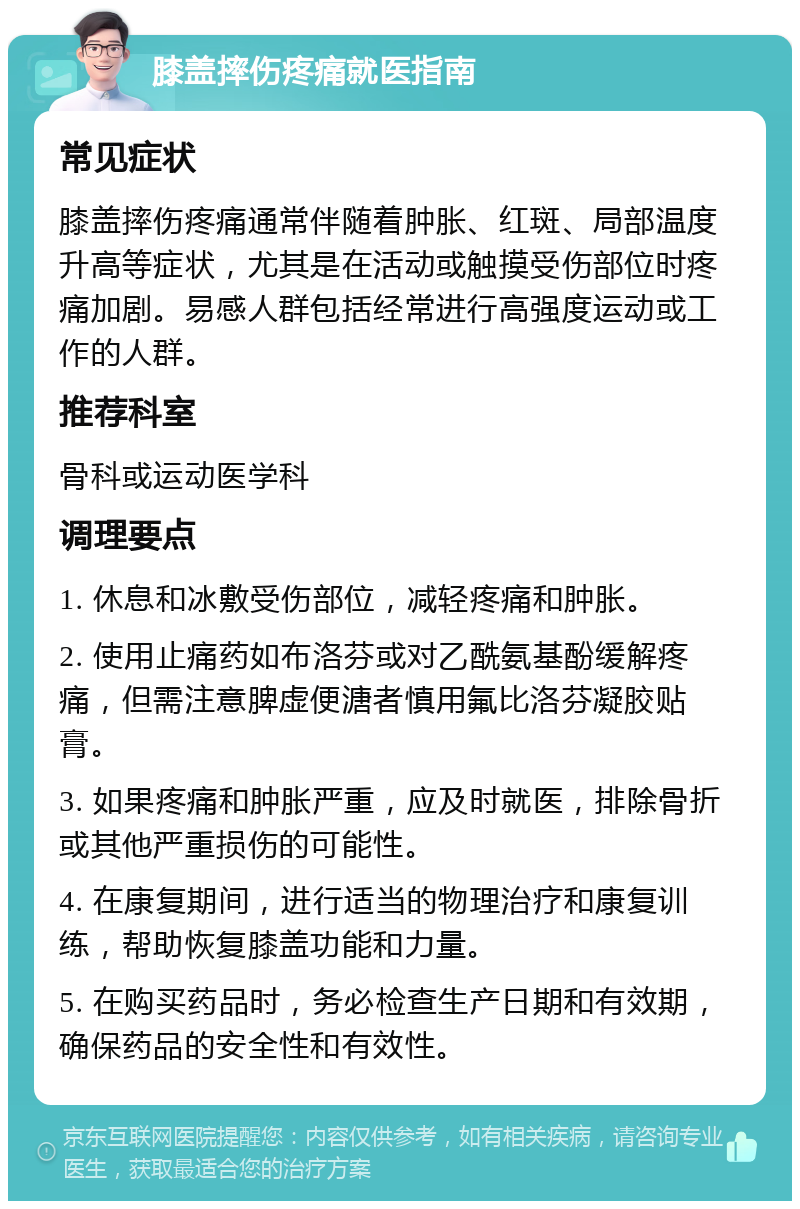 膝盖摔伤疼痛就医指南 常见症状 膝盖摔伤疼痛通常伴随着肿胀、红斑、局部温度升高等症状，尤其是在活动或触摸受伤部位时疼痛加剧。易感人群包括经常进行高强度运动或工作的人群。 推荐科室 骨科或运动医学科 调理要点 1. 休息和冰敷受伤部位，减轻疼痛和肿胀。 2. 使用止痛药如布洛芬或对乙酰氨基酚缓解疼痛，但需注意脾虚便溏者慎用氟比洛芬凝胶贴膏。 3. 如果疼痛和肿胀严重，应及时就医，排除骨折或其他严重损伤的可能性。 4. 在康复期间，进行适当的物理治疗和康复训练，帮助恢复膝盖功能和力量。 5. 在购买药品时，务必检查生产日期和有效期，确保药品的安全性和有效性。