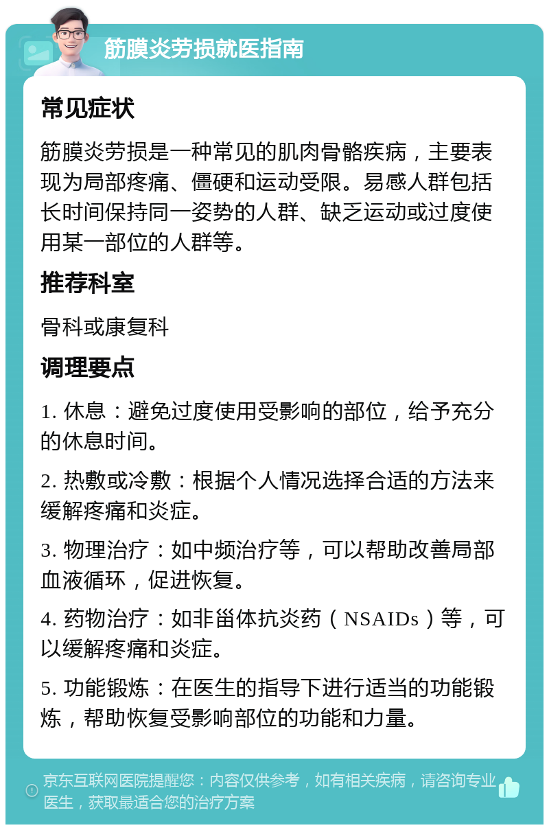 筋膜炎劳损就医指南 常见症状 筋膜炎劳损是一种常见的肌肉骨骼疾病，主要表现为局部疼痛、僵硬和运动受限。易感人群包括长时间保持同一姿势的人群、缺乏运动或过度使用某一部位的人群等。 推荐科室 骨科或康复科 调理要点 1. 休息：避免过度使用受影响的部位，给予充分的休息时间。 2. 热敷或冷敷：根据个人情况选择合适的方法来缓解疼痛和炎症。 3. 物理治疗：如中频治疗等，可以帮助改善局部血液循环，促进恢复。 4. 药物治疗：如非甾体抗炎药（NSAIDs）等，可以缓解疼痛和炎症。 5. 功能锻炼：在医生的指导下进行适当的功能锻炼，帮助恢复受影响部位的功能和力量。