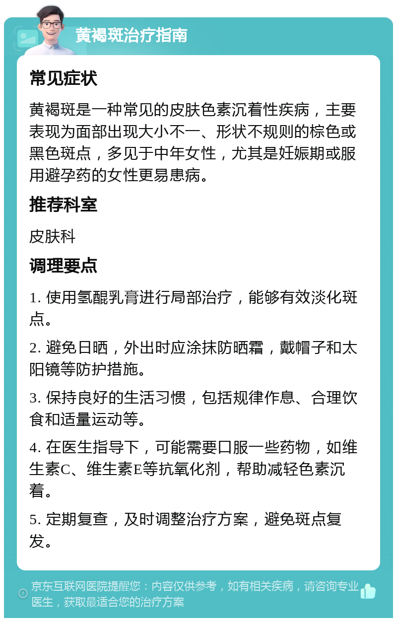 黄褐斑治疗指南 常见症状 黄褐斑是一种常见的皮肤色素沉着性疾病，主要表现为面部出现大小不一、形状不规则的棕色或黑色斑点，多见于中年女性，尤其是妊娠期或服用避孕药的女性更易患病。 推荐科室 皮肤科 调理要点 1. 使用氢醌乳膏进行局部治疗，能够有效淡化斑点。 2. 避免日晒，外出时应涂抹防晒霜，戴帽子和太阳镜等防护措施。 3. 保持良好的生活习惯，包括规律作息、合理饮食和适量运动等。 4. 在医生指导下，可能需要口服一些药物，如维生素C、维生素E等抗氧化剂，帮助减轻色素沉着。 5. 定期复查，及时调整治疗方案，避免斑点复发。