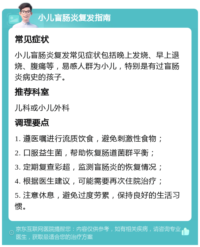 小儿盲肠炎复发指南 常见症状 小儿盲肠炎复发常见症状包括晚上发烧、早上退烧、腹痛等，易感人群为小儿，特别是有过盲肠炎病史的孩子。 推荐科室 儿科或小儿外科 调理要点 1. 遵医嘱进行流质饮食，避免刺激性食物； 2. 口服益生菌，帮助恢复肠道菌群平衡； 3. 定期复查彩超，监测盲肠炎的恢复情况； 4. 根据医生建议，可能需要再次住院治疗； 5. 注意休息，避免过度劳累，保持良好的生活习惯。