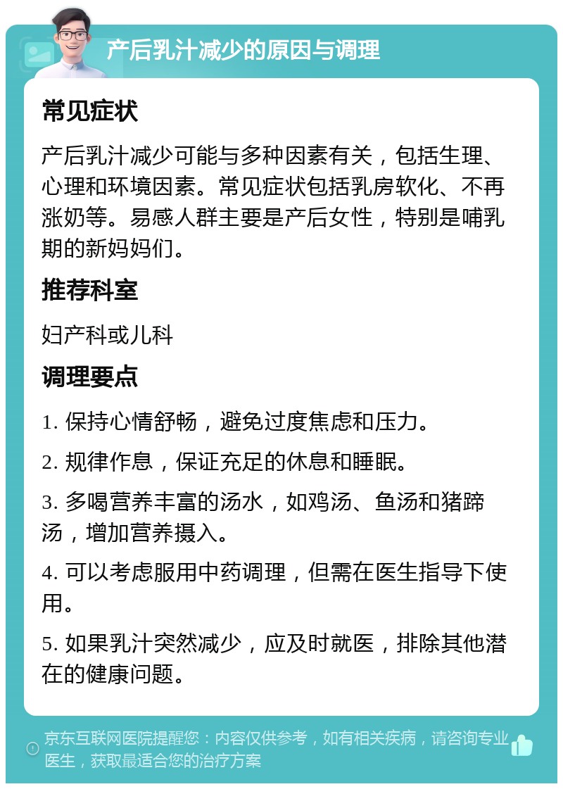 产后乳汁减少的原因与调理 常见症状 产后乳汁减少可能与多种因素有关，包括生理、心理和环境因素。常见症状包括乳房软化、不再涨奶等。易感人群主要是产后女性，特别是哺乳期的新妈妈们。 推荐科室 妇产科或儿科 调理要点 1. 保持心情舒畅，避免过度焦虑和压力。 2. 规律作息，保证充足的休息和睡眠。 3. 多喝营养丰富的汤水，如鸡汤、鱼汤和猪蹄汤，增加营养摄入。 4. 可以考虑服用中药调理，但需在医生指导下使用。 5. 如果乳汁突然减少，应及时就医，排除其他潜在的健康问题。