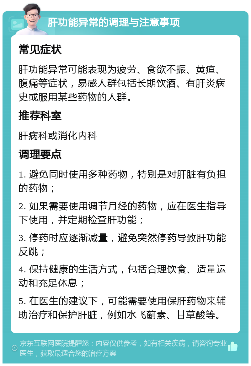 肝功能异常的调理与注意事项 常见症状 肝功能异常可能表现为疲劳、食欲不振、黄疸、腹痛等症状，易感人群包括长期饮酒、有肝炎病史或服用某些药物的人群。 推荐科室 肝病科或消化内科 调理要点 1. 避免同时使用多种药物，特别是对肝脏有负担的药物； 2. 如果需要使用调节月经的药物，应在医生指导下使用，并定期检查肝功能； 3. 停药时应逐渐减量，避免突然停药导致肝功能反跳； 4. 保持健康的生活方式，包括合理饮食、适量运动和充足休息； 5. 在医生的建议下，可能需要使用保肝药物来辅助治疗和保护肝脏，例如水飞蓟素、甘草酸等。