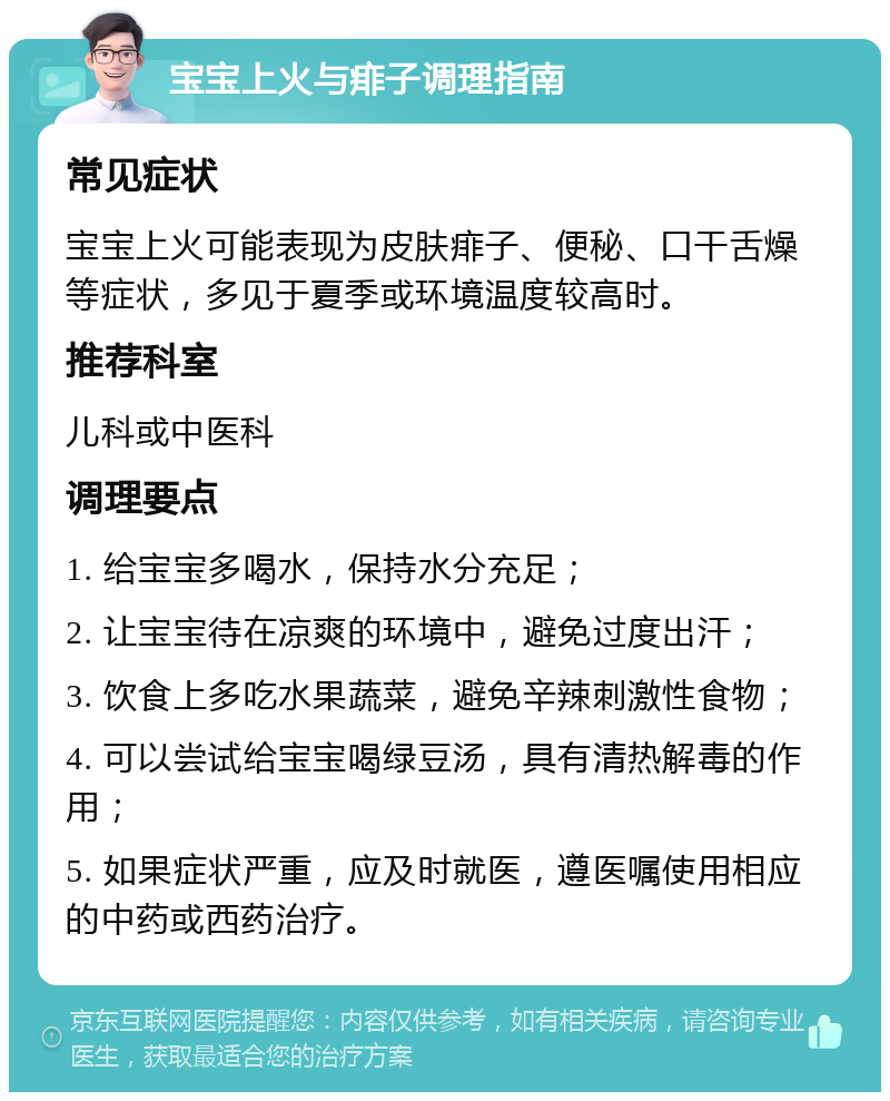 宝宝上火与痱子调理指南 常见症状 宝宝上火可能表现为皮肤痱子、便秘、口干舌燥等症状，多见于夏季或环境温度较高时。 推荐科室 儿科或中医科 调理要点 1. 给宝宝多喝水，保持水分充足； 2. 让宝宝待在凉爽的环境中，避免过度出汗； 3. 饮食上多吃水果蔬菜，避免辛辣刺激性食物； 4. 可以尝试给宝宝喝绿豆汤，具有清热解毒的作用； 5. 如果症状严重，应及时就医，遵医嘱使用相应的中药或西药治疗。