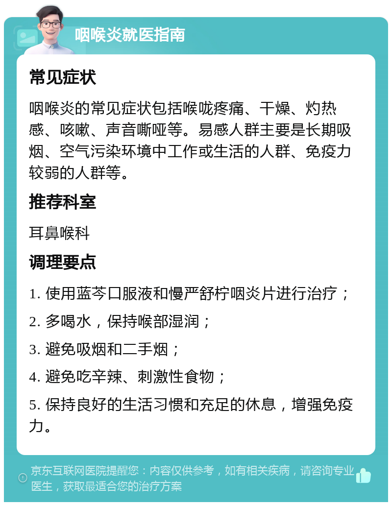 咽喉炎就医指南 常见症状 咽喉炎的常见症状包括喉咙疼痛、干燥、灼热感、咳嗽、声音嘶哑等。易感人群主要是长期吸烟、空气污染环境中工作或生活的人群、免疫力较弱的人群等。 推荐科室 耳鼻喉科 调理要点 1. 使用蓝芩口服液和慢严舒柠咽炎片进行治疗； 2. 多喝水，保持喉部湿润； 3. 避免吸烟和二手烟； 4. 避免吃辛辣、刺激性食物； 5. 保持良好的生活习惯和充足的休息，增强免疫力。