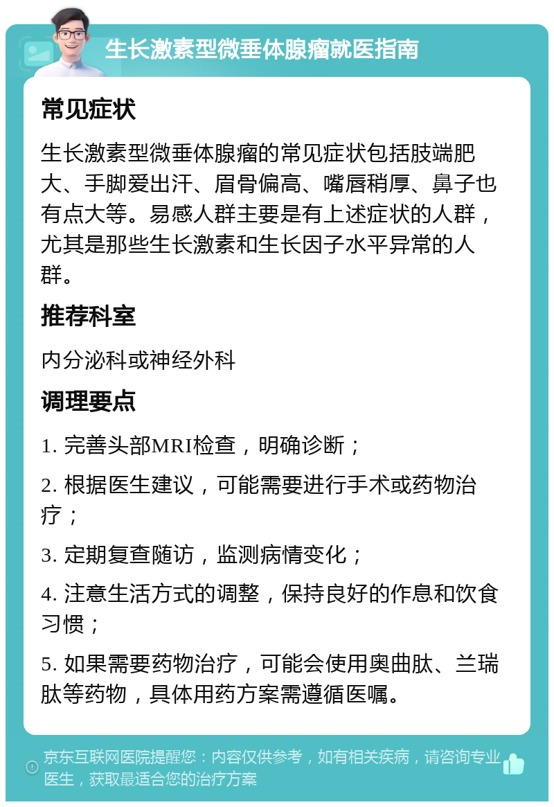 生长激素型微垂体腺瘤就医指南 常见症状 生长激素型微垂体腺瘤的常见症状包括肢端肥大、手脚爱出汗、眉骨偏高、嘴唇稍厚、鼻子也有点大等。易感人群主要是有上述症状的人群，尤其是那些生长激素和生长因子水平异常的人群。 推荐科室 内分泌科或神经外科 调理要点 1. 完善头部MRI检查，明确诊断； 2. 根据医生建议，可能需要进行手术或药物治疗； 3. 定期复查随访，监测病情变化； 4. 注意生活方式的调整，保持良好的作息和饮食习惯； 5. 如果需要药物治疗，可能会使用奥曲肽、兰瑞肽等药物，具体用药方案需遵循医嘱。