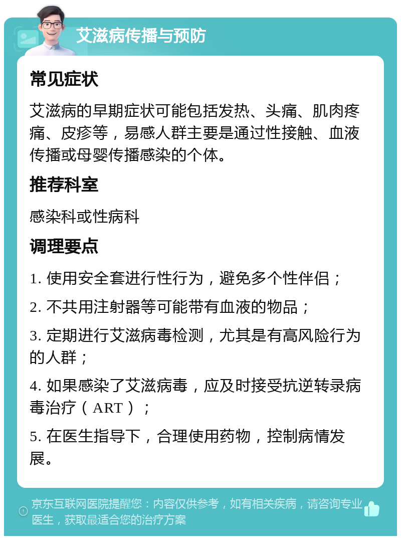 艾滋病传播与预防 常见症状 艾滋病的早期症状可能包括发热、头痛、肌肉疼痛、皮疹等，易感人群主要是通过性接触、血液传播或母婴传播感染的个体。 推荐科室 感染科或性病科 调理要点 1. 使用安全套进行性行为，避免多个性伴侣； 2. 不共用注射器等可能带有血液的物品； 3. 定期进行艾滋病毒检测，尤其是有高风险行为的人群； 4. 如果感染了艾滋病毒，应及时接受抗逆转录病毒治疗（ART）； 5. 在医生指导下，合理使用药物，控制病情发展。