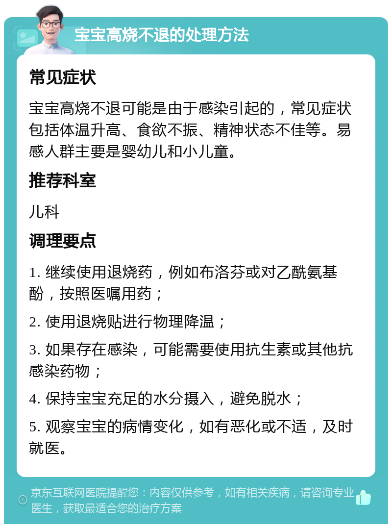 宝宝高烧不退的处理方法 常见症状 宝宝高烧不退可能是由于感染引起的，常见症状包括体温升高、食欲不振、精神状态不佳等。易感人群主要是婴幼儿和小儿童。 推荐科室 儿科 调理要点 1. 继续使用退烧药，例如布洛芬或对乙酰氨基酚，按照医嘱用药； 2. 使用退烧贴进行物理降温； 3. 如果存在感染，可能需要使用抗生素或其他抗感染药物； 4. 保持宝宝充足的水分摄入，避免脱水； 5. 观察宝宝的病情变化，如有恶化或不适，及时就医。