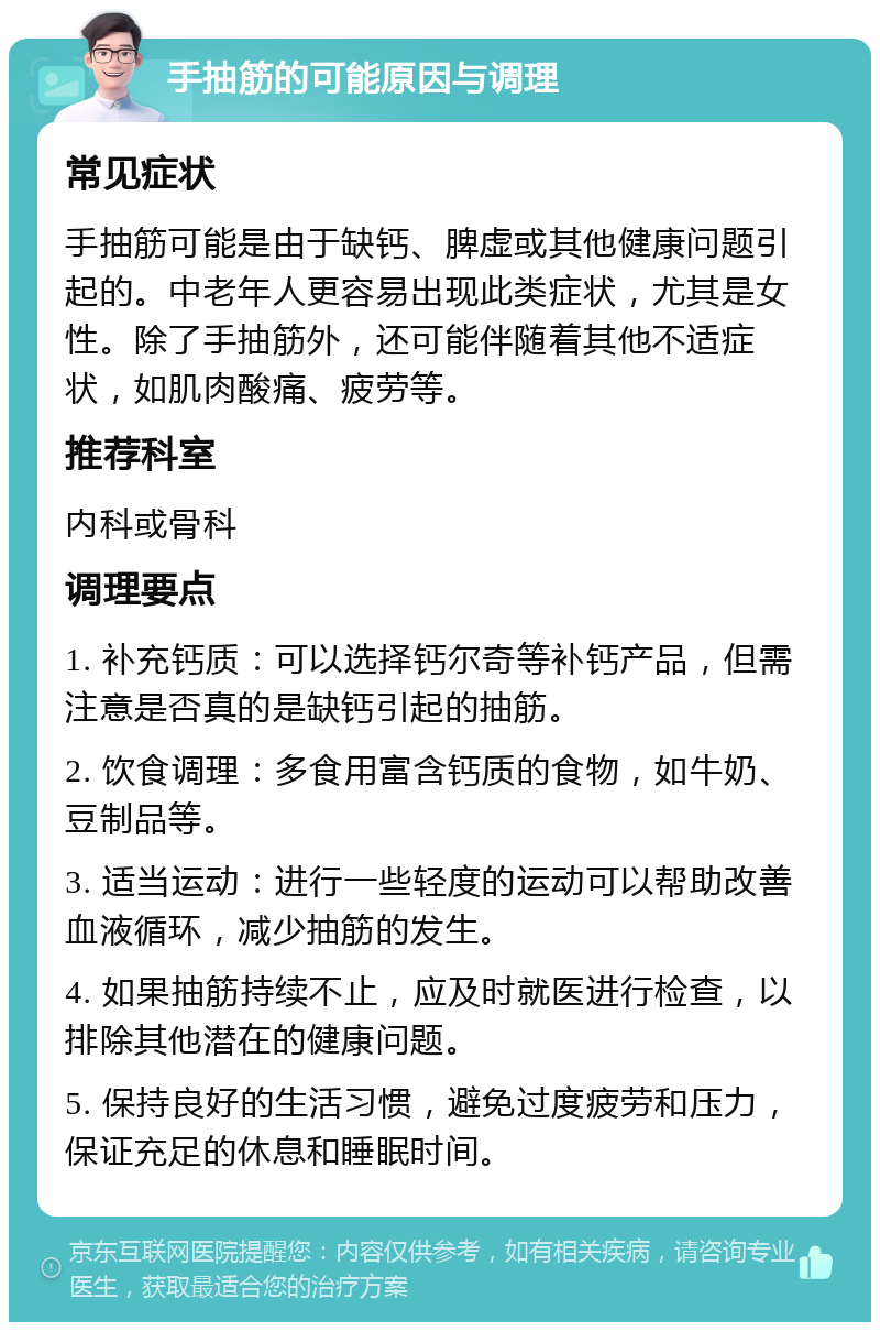 手抽筋的可能原因与调理 常见症状 手抽筋可能是由于缺钙、脾虚或其他健康问题引起的。中老年人更容易出现此类症状，尤其是女性。除了手抽筋外，还可能伴随着其他不适症状，如肌肉酸痛、疲劳等。 推荐科室 内科或骨科 调理要点 1. 补充钙质：可以选择钙尔奇等补钙产品，但需注意是否真的是缺钙引起的抽筋。 2. 饮食调理：多食用富含钙质的食物，如牛奶、豆制品等。 3. 适当运动：进行一些轻度的运动可以帮助改善血液循环，减少抽筋的发生。 4. 如果抽筋持续不止，应及时就医进行检查，以排除其他潜在的健康问题。 5. 保持良好的生活习惯，避免过度疲劳和压力，保证充足的休息和睡眠时间。