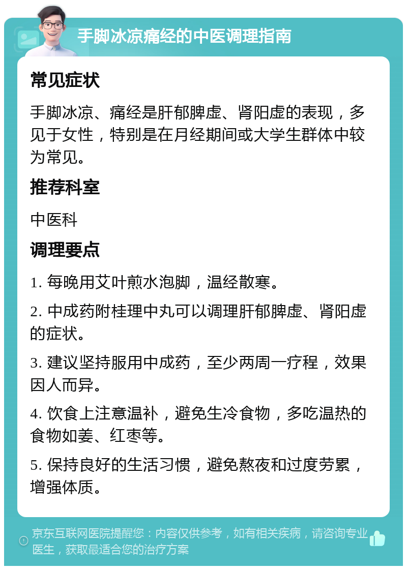 手脚冰凉痛经的中医调理指南 常见症状 手脚冰凉、痛经是肝郁脾虚、肾阳虚的表现，多见于女性，特别是在月经期间或大学生群体中较为常见。 推荐科室 中医科 调理要点 1. 每晚用艾叶煎水泡脚，温经散寒。 2. 中成药附桂理中丸可以调理肝郁脾虚、肾阳虚的症状。 3. 建议坚持服用中成药，至少两周一疗程，效果因人而异。 4. 饮食上注意温补，避免生冷食物，多吃温热的食物如姜、红枣等。 5. 保持良好的生活习惯，避免熬夜和过度劳累，增强体质。