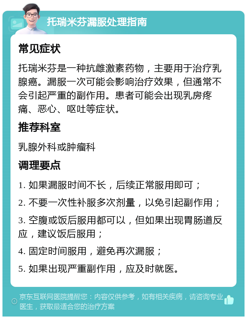 托瑞米芬漏服处理指南 常见症状 托瑞米芬是一种抗雌激素药物，主要用于治疗乳腺癌。漏服一次可能会影响治疗效果，但通常不会引起严重的副作用。患者可能会出现乳房疼痛、恶心、呕吐等症状。 推荐科室 乳腺外科或肿瘤科 调理要点 1. 如果漏服时间不长，后续正常服用即可； 2. 不要一次性补服多次剂量，以免引起副作用； 3. 空腹或饭后服用都可以，但如果出现胃肠道反应，建议饭后服用； 4. 固定时间服用，避免再次漏服； 5. 如果出现严重副作用，应及时就医。