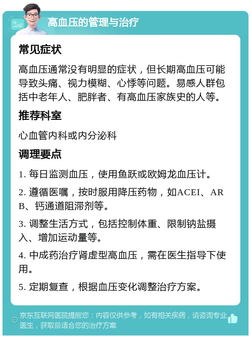 高血压的管理与治疗 常见症状 高血压通常没有明显的症状，但长期高血压可能导致头痛、视力模糊、心悸等问题。易感人群包括中老年人、肥胖者、有高血压家族史的人等。 推荐科室 心血管内科或内分泌科 调理要点 1. 每日监测血压，使用鱼跃或欧姆龙血压计。 2. 遵循医嘱，按时服用降压药物，如ACEI、ARB、钙通道阻滞剂等。 3. 调整生活方式，包括控制体重、限制钠盐摄入、增加运动量等。 4. 中成药治疗肾虚型高血压，需在医生指导下使用。 5. 定期复查，根据血压变化调整治疗方案。