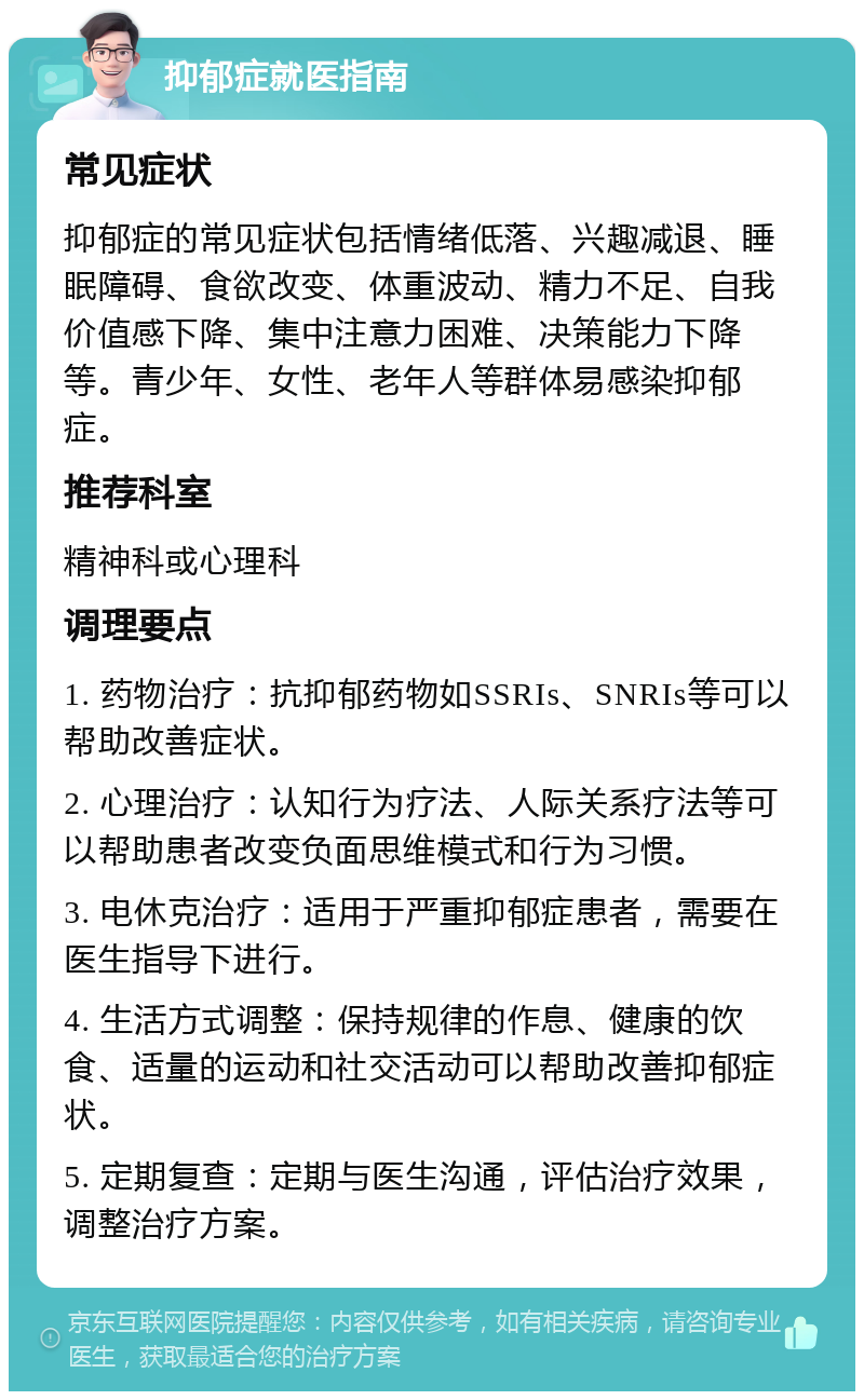 抑郁症就医指南 常见症状 抑郁症的常见症状包括情绪低落、兴趣减退、睡眠障碍、食欲改变、体重波动、精力不足、自我价值感下降、集中注意力困难、决策能力下降等。青少年、女性、老年人等群体易感染抑郁症。 推荐科室 精神科或心理科 调理要点 1. 药物治疗：抗抑郁药物如SSRIs、SNRIs等可以帮助改善症状。 2. 心理治疗：认知行为疗法、人际关系疗法等可以帮助患者改变负面思维模式和行为习惯。 3. 电休克治疗：适用于严重抑郁症患者，需要在医生指导下进行。 4. 生活方式调整：保持规律的作息、健康的饮食、适量的运动和社交活动可以帮助改善抑郁症状。 5. 定期复查：定期与医生沟通，评估治疗效果，调整治疗方案。