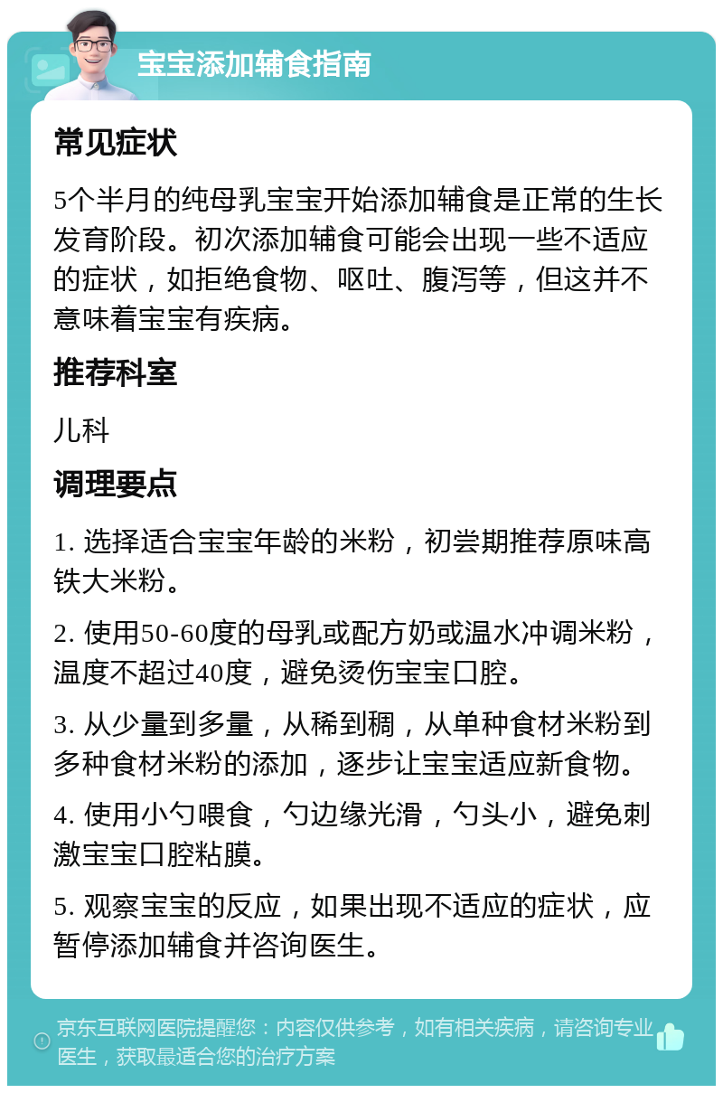 宝宝添加辅食指南 常见症状 5个半月的纯母乳宝宝开始添加辅食是正常的生长发育阶段。初次添加辅食可能会出现一些不适应的症状，如拒绝食物、呕吐、腹泻等，但这并不意味着宝宝有疾病。 推荐科室 儿科 调理要点 1. 选择适合宝宝年龄的米粉，初尝期推荐原味高铁大米粉。 2. 使用50-60度的母乳或配方奶或温水冲调米粉，温度不超过40度，避免烫伤宝宝口腔。 3. 从少量到多量，从稀到稠，从单种食材米粉到多种食材米粉的添加，逐步让宝宝适应新食物。 4. 使用小勺喂食，勺边缘光滑，勺头小，避免刺激宝宝口腔粘膜。 5. 观察宝宝的反应，如果出现不适应的症状，应暂停添加辅食并咨询医生。