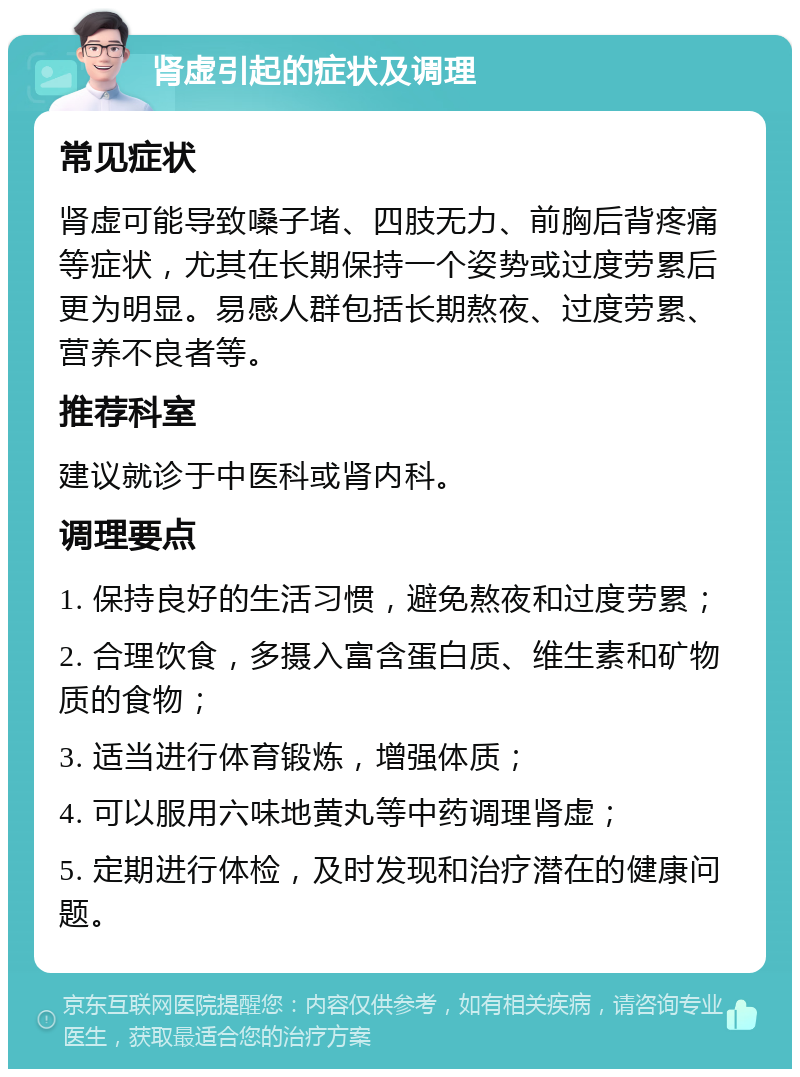 肾虚引起的症状及调理 常见症状 肾虚可能导致嗓子堵、四肢无力、前胸后背疼痛等症状，尤其在长期保持一个姿势或过度劳累后更为明显。易感人群包括长期熬夜、过度劳累、营养不良者等。 推荐科室 建议就诊于中医科或肾内科。 调理要点 1. 保持良好的生活习惯，避免熬夜和过度劳累； 2. 合理饮食，多摄入富含蛋白质、维生素和矿物质的食物； 3. 适当进行体育锻炼，增强体质； 4. 可以服用六味地黄丸等中药调理肾虚； 5. 定期进行体检，及时发现和治疗潜在的健康问题。