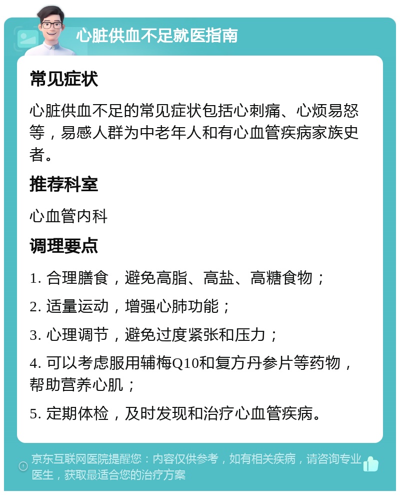 心脏供血不足就医指南 常见症状 心脏供血不足的常见症状包括心刺痛、心烦易怒等，易感人群为中老年人和有心血管疾病家族史者。 推荐科室 心血管内科 调理要点 1. 合理膳食，避免高脂、高盐、高糖食物； 2. 适量运动，增强心肺功能； 3. 心理调节，避免过度紧张和压力； 4. 可以考虑服用辅梅Q10和复方丹参片等药物，帮助营养心肌； 5. 定期体检，及时发现和治疗心血管疾病。