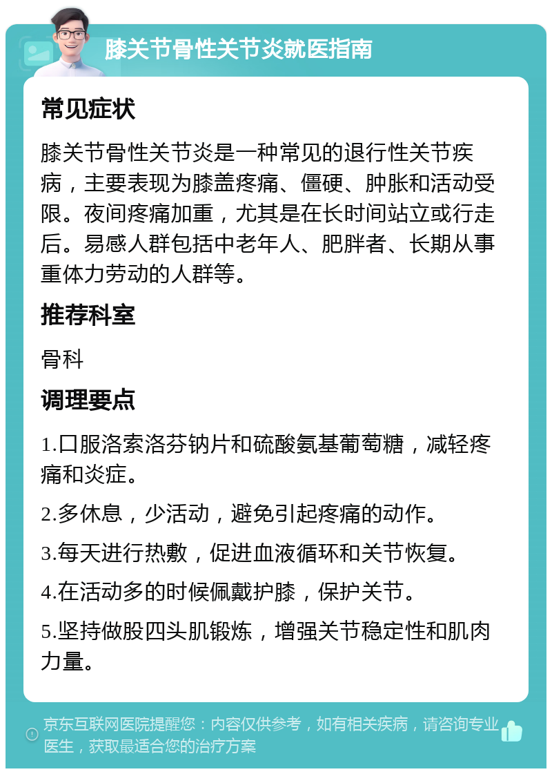 膝关节骨性关节炎就医指南 常见症状 膝关节骨性关节炎是一种常见的退行性关节疾病，主要表现为膝盖疼痛、僵硬、肿胀和活动受限。夜间疼痛加重，尤其是在长时间站立或行走后。易感人群包括中老年人、肥胖者、长期从事重体力劳动的人群等。 推荐科室 骨科 调理要点 1.口服洛索洛芬钠片和硫酸氨基葡萄糖，减轻疼痛和炎症。 2.多休息，少活动，避免引起疼痛的动作。 3.每天进行热敷，促进血液循环和关节恢复。 4.在活动多的时候佩戴护膝，保护关节。 5.坚持做股四头肌锻炼，增强关节稳定性和肌肉力量。