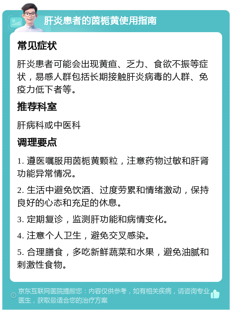 肝炎患者的茵栀黄使用指南 常见症状 肝炎患者可能会出现黄疸、乏力、食欲不振等症状，易感人群包括长期接触肝炎病毒的人群、免疫力低下者等。 推荐科室 肝病科或中医科 调理要点 1. 遵医嘱服用茵栀黄颗粒，注意药物过敏和肝肾功能异常情况。 2. 生活中避免饮酒、过度劳累和情绪激动，保持良好的心态和充足的休息。 3. 定期复诊，监测肝功能和病情变化。 4. 注意个人卫生，避免交叉感染。 5. 合理膳食，多吃新鲜蔬菜和水果，避免油腻和刺激性食物。