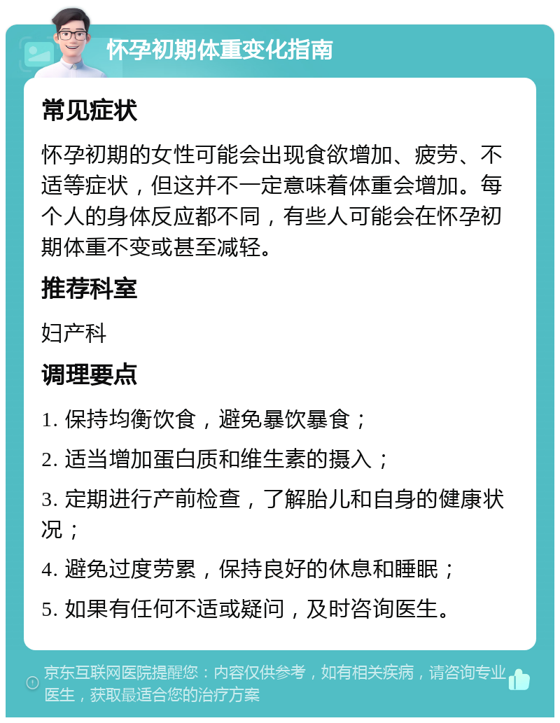 怀孕初期体重变化指南 常见症状 怀孕初期的女性可能会出现食欲增加、疲劳、不适等症状，但这并不一定意味着体重会增加。每个人的身体反应都不同，有些人可能会在怀孕初期体重不变或甚至减轻。 推荐科室 妇产科 调理要点 1. 保持均衡饮食，避免暴饮暴食； 2. 适当增加蛋白质和维生素的摄入； 3. 定期进行产前检查，了解胎儿和自身的健康状况； 4. 避免过度劳累，保持良好的休息和睡眠； 5. 如果有任何不适或疑问，及时咨询医生。