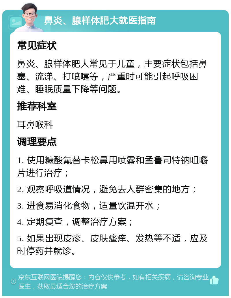 鼻炎、腺样体肥大就医指南 常见症状 鼻炎、腺样体肥大常见于儿童，主要症状包括鼻塞、流涕、打喷嚏等，严重时可能引起呼吸困难、睡眠质量下降等问题。 推荐科室 耳鼻喉科 调理要点 1. 使用糠酸氟替卡松鼻用喷雾和孟鲁司特钠咀嚼片进行治疗； 2. 观察呼吸道情况，避免去人群密集的地方； 3. 进食易消化食物，适量饮温开水； 4. 定期复查，调整治疗方案； 5. 如果出现皮疹、皮肤瘙痒、发热等不适，应及时停药并就诊。