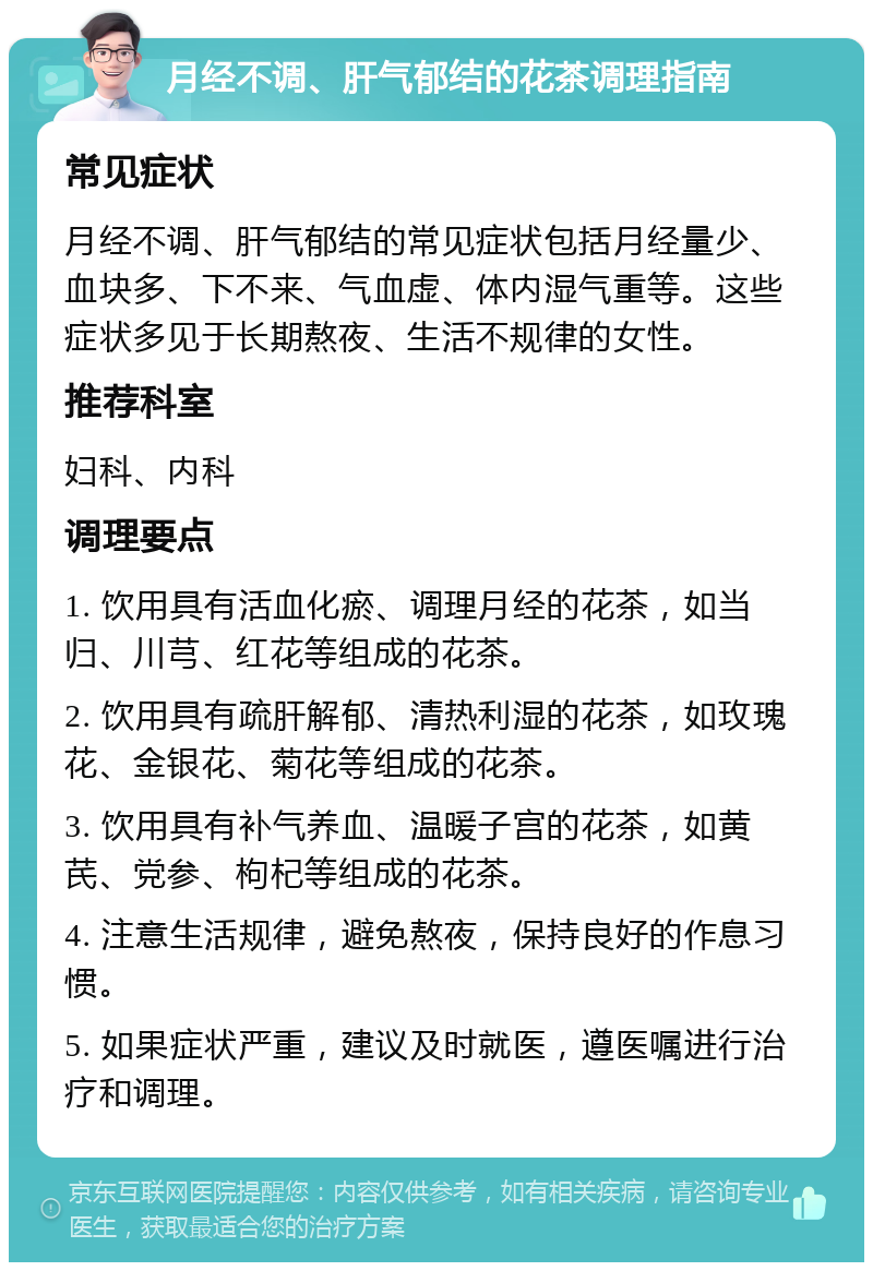 月经不调、肝气郁结的花茶调理指南 常见症状 月经不调、肝气郁结的常见症状包括月经量少、血块多、下不来、气血虚、体内湿气重等。这些症状多见于长期熬夜、生活不规律的女性。 推荐科室 妇科、内科 调理要点 1. 饮用具有活血化瘀、调理月经的花茶，如当归、川芎、红花等组成的花茶。 2. 饮用具有疏肝解郁、清热利湿的花茶，如玫瑰花、金银花、菊花等组成的花茶。 3. 饮用具有补气养血、温暖子宫的花茶，如黄芪、党参、枸杞等组成的花茶。 4. 注意生活规律，避免熬夜，保持良好的作息习惯。 5. 如果症状严重，建议及时就医，遵医嘱进行治疗和调理。