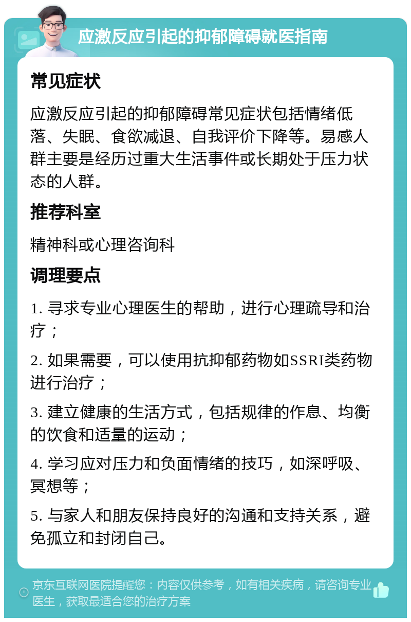 应激反应引起的抑郁障碍就医指南 常见症状 应激反应引起的抑郁障碍常见症状包括情绪低落、失眠、食欲减退、自我评价下降等。易感人群主要是经历过重大生活事件或长期处于压力状态的人群。 推荐科室 精神科或心理咨询科 调理要点 1. 寻求专业心理医生的帮助，进行心理疏导和治疗； 2. 如果需要，可以使用抗抑郁药物如SSRI类药物进行治疗； 3. 建立健康的生活方式，包括规律的作息、均衡的饮食和适量的运动； 4. 学习应对压力和负面情绪的技巧，如深呼吸、冥想等； 5. 与家人和朋友保持良好的沟通和支持关系，避免孤立和封闭自己。