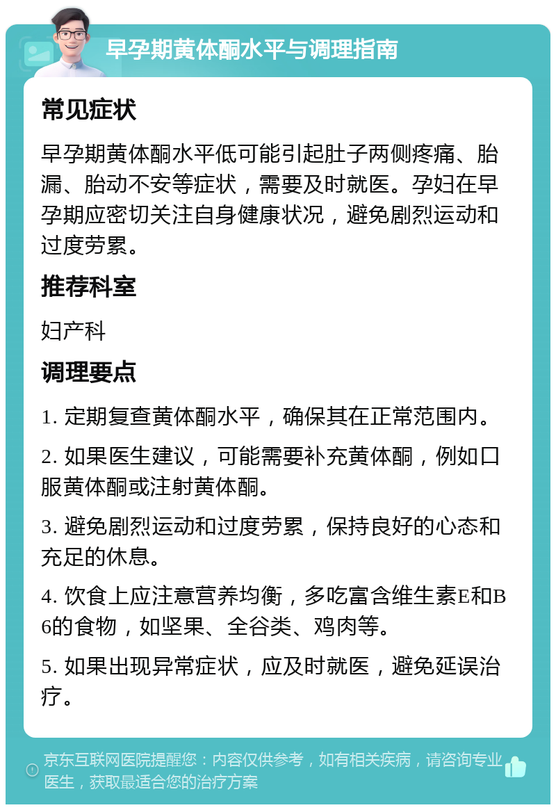 早孕期黄体酮水平与调理指南 常见症状 早孕期黄体酮水平低可能引起肚子两侧疼痛、胎漏、胎动不安等症状，需要及时就医。孕妇在早孕期应密切关注自身健康状况，避免剧烈运动和过度劳累。 推荐科室 妇产科 调理要点 1. 定期复查黄体酮水平，确保其在正常范围内。 2. 如果医生建议，可能需要补充黄体酮，例如口服黄体酮或注射黄体酮。 3. 避免剧烈运动和过度劳累，保持良好的心态和充足的休息。 4. 饮食上应注意营养均衡，多吃富含维生素E和B6的食物，如坚果、全谷类、鸡肉等。 5. 如果出现异常症状，应及时就医，避免延误治疗。