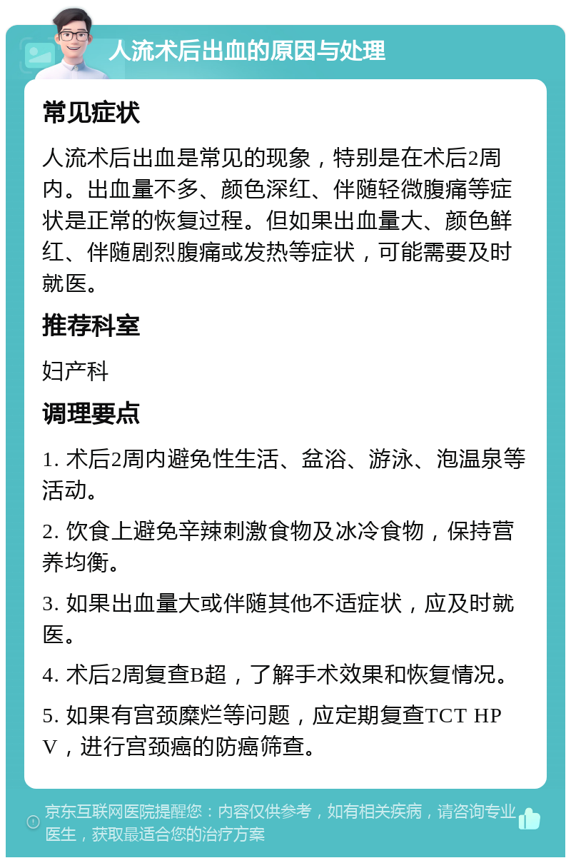 人流术后出血的原因与处理 常见症状 人流术后出血是常见的现象，特别是在术后2周内。出血量不多、颜色深红、伴随轻微腹痛等症状是正常的恢复过程。但如果出血量大、颜色鲜红、伴随剧烈腹痛或发热等症状，可能需要及时就医。 推荐科室 妇产科 调理要点 1. 术后2周内避免性生活、盆浴、游泳、泡温泉等活动。 2. 饮食上避免辛辣刺激食物及冰冷食物，保持营养均衡。 3. 如果出血量大或伴随其他不适症状，应及时就医。 4. 术后2周复查B超，了解手术效果和恢复情况。 5. 如果有宫颈糜烂等问题，应定期复查TCT HPV，进行宫颈癌的防癌筛查。