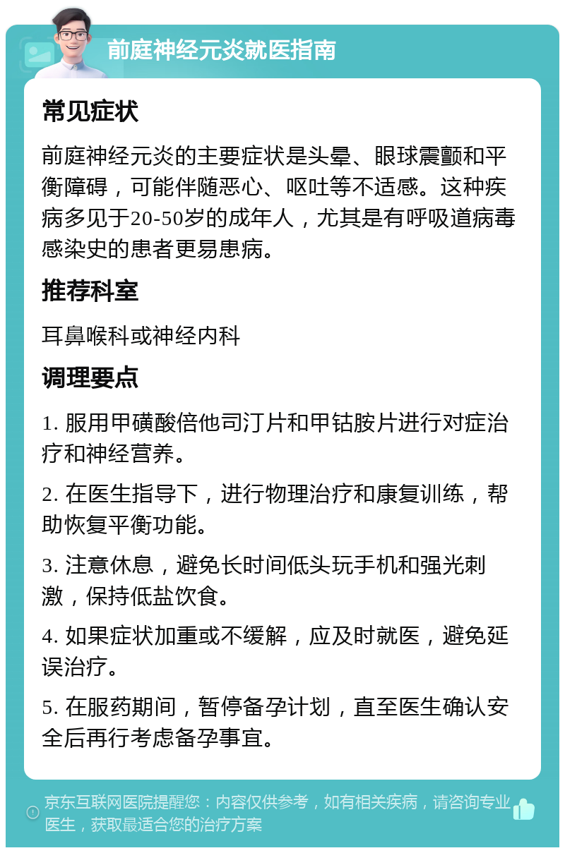 前庭神经元炎就医指南 常见症状 前庭神经元炎的主要症状是头晕、眼球震颤和平衡障碍，可能伴随恶心、呕吐等不适感。这种疾病多见于20-50岁的成年人，尤其是有呼吸道病毒感染史的患者更易患病。 推荐科室 耳鼻喉科或神经内科 调理要点 1. 服用甲磺酸倍他司汀片和甲钴胺片进行对症治疗和神经营养。 2. 在医生指导下，进行物理治疗和康复训练，帮助恢复平衡功能。 3. 注意休息，避免长时间低头玩手机和强光刺激，保持低盐饮食。 4. 如果症状加重或不缓解，应及时就医，避免延误治疗。 5. 在服药期间，暂停备孕计划，直至医生确认安全后再行考虑备孕事宜。