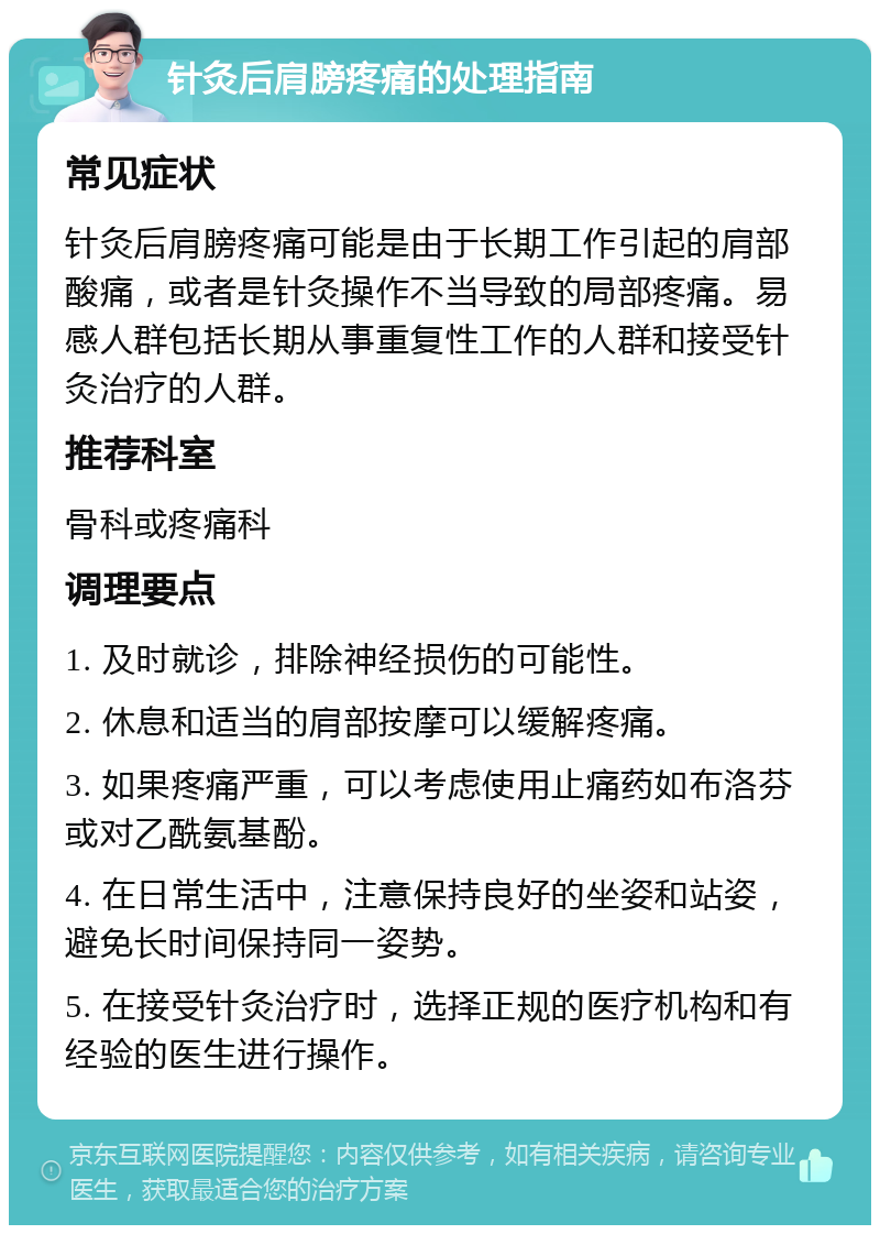 针灸后肩膀疼痛的处理指南 常见症状 针灸后肩膀疼痛可能是由于长期工作引起的肩部酸痛，或者是针灸操作不当导致的局部疼痛。易感人群包括长期从事重复性工作的人群和接受针灸治疗的人群。 推荐科室 骨科或疼痛科 调理要点 1. 及时就诊，排除神经损伤的可能性。 2. 休息和适当的肩部按摩可以缓解疼痛。 3. 如果疼痛严重，可以考虑使用止痛药如布洛芬或对乙酰氨基酚。 4. 在日常生活中，注意保持良好的坐姿和站姿，避免长时间保持同一姿势。 5. 在接受针灸治疗时，选择正规的医疗机构和有经验的医生进行操作。