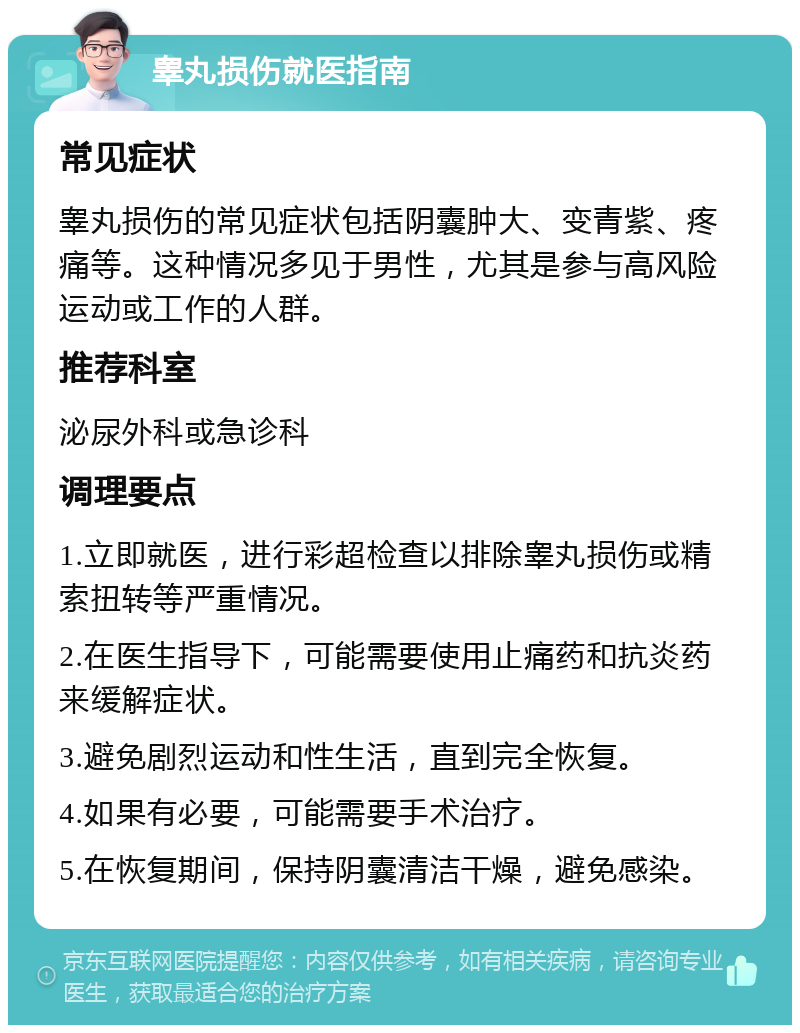 睾丸损伤就医指南 常见症状 睾丸损伤的常见症状包括阴囊肿大、变青紫、疼痛等。这种情况多见于男性，尤其是参与高风险运动或工作的人群。 推荐科室 泌尿外科或急诊科 调理要点 1.立即就医，进行彩超检查以排除睾丸损伤或精索扭转等严重情况。 2.在医生指导下，可能需要使用止痛药和抗炎药来缓解症状。 3.避免剧烈运动和性生活，直到完全恢复。 4.如果有必要，可能需要手术治疗。 5.在恢复期间，保持阴囊清洁干燥，避免感染。