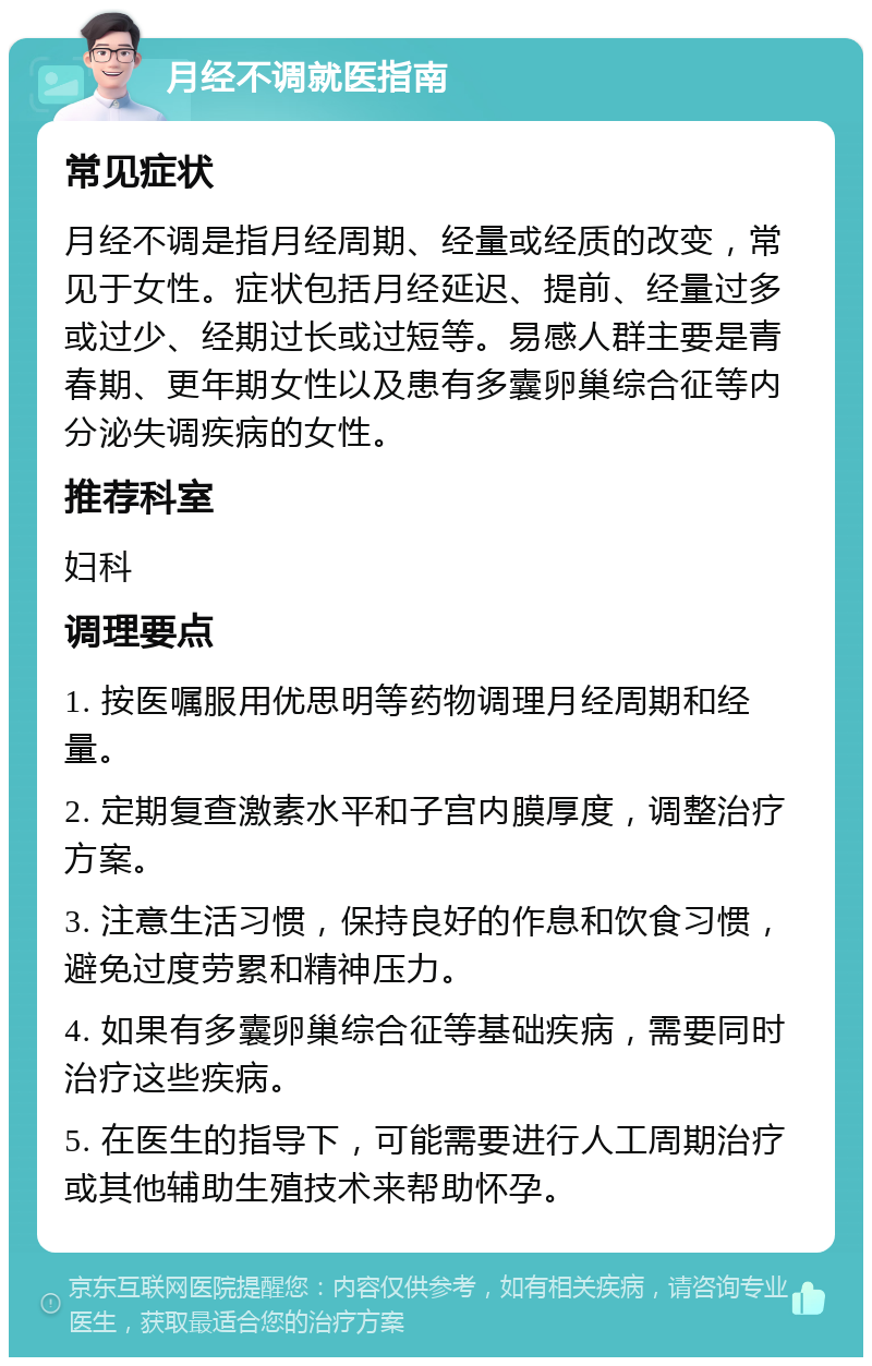 月经不调就医指南 常见症状 月经不调是指月经周期、经量或经质的改变，常见于女性。症状包括月经延迟、提前、经量过多或过少、经期过长或过短等。易感人群主要是青春期、更年期女性以及患有多囊卵巢综合征等内分泌失调疾病的女性。 推荐科室 妇科 调理要点 1. 按医嘱服用优思明等药物调理月经周期和经量。 2. 定期复查激素水平和子宫内膜厚度，调整治疗方案。 3. 注意生活习惯，保持良好的作息和饮食习惯，避免过度劳累和精神压力。 4. 如果有多囊卵巢综合征等基础疾病，需要同时治疗这些疾病。 5. 在医生的指导下，可能需要进行人工周期治疗或其他辅助生殖技术来帮助怀孕。