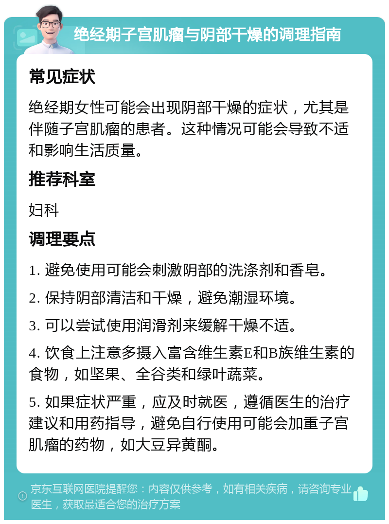 绝经期子宫肌瘤与阴部干燥的调理指南 常见症状 绝经期女性可能会出现阴部干燥的症状，尤其是伴随子宫肌瘤的患者。这种情况可能会导致不适和影响生活质量。 推荐科室 妇科 调理要点 1. 避免使用可能会刺激阴部的洗涤剂和香皂。 2. 保持阴部清洁和干燥，避免潮湿环境。 3. 可以尝试使用润滑剂来缓解干燥不适。 4. 饮食上注意多摄入富含维生素E和B族维生素的食物，如坚果、全谷类和绿叶蔬菜。 5. 如果症状严重，应及时就医，遵循医生的治疗建议和用药指导，避免自行使用可能会加重子宫肌瘤的药物，如大豆异黄酮。