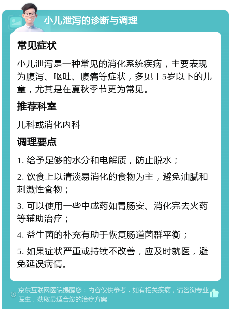 小儿泄泻的诊断与调理 常见症状 小儿泄泻是一种常见的消化系统疾病，主要表现为腹泻、呕吐、腹痛等症状，多见于5岁以下的儿童，尤其是在夏秋季节更为常见。 推荐科室 儿科或消化内科 调理要点 1. 给予足够的水分和电解质，防止脱水； 2. 饮食上以清淡易消化的食物为主，避免油腻和刺激性食物； 3. 可以使用一些中成药如胃肠安、消化完去火药等辅助治疗； 4. 益生菌的补充有助于恢复肠道菌群平衡； 5. 如果症状严重或持续不改善，应及时就医，避免延误病情。