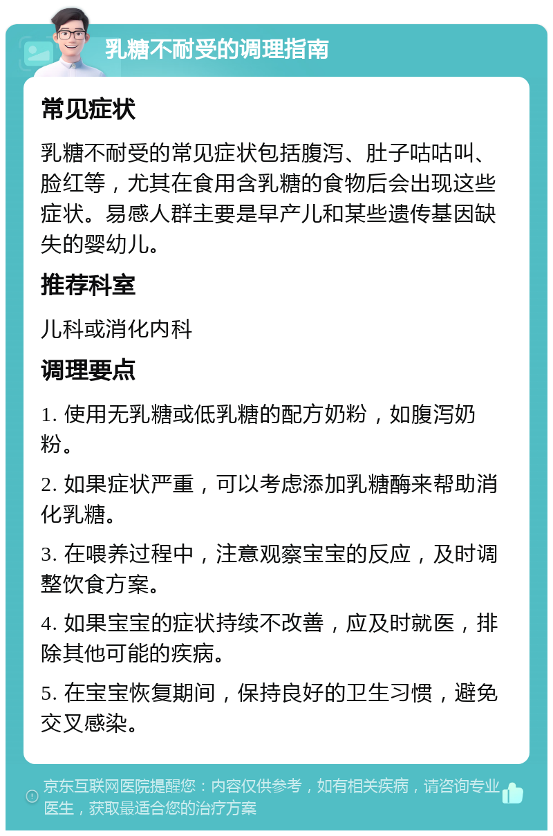 乳糖不耐受的调理指南 常见症状 乳糖不耐受的常见症状包括腹泻、肚子咕咕叫、脸红等，尤其在食用含乳糖的食物后会出现这些症状。易感人群主要是早产儿和某些遗传基因缺失的婴幼儿。 推荐科室 儿科或消化内科 调理要点 1. 使用无乳糖或低乳糖的配方奶粉，如腹泻奶粉。 2. 如果症状严重，可以考虑添加乳糖酶来帮助消化乳糖。 3. 在喂养过程中，注意观察宝宝的反应，及时调整饮食方案。 4. 如果宝宝的症状持续不改善，应及时就医，排除其他可能的疾病。 5. 在宝宝恢复期间，保持良好的卫生习惯，避免交叉感染。