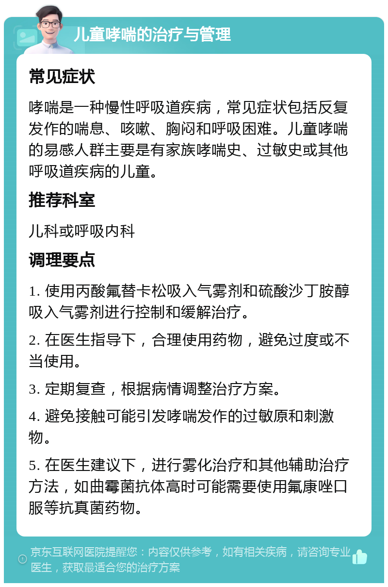 儿童哮喘的治疗与管理 常见症状 哮喘是一种慢性呼吸道疾病，常见症状包括反复发作的喘息、咳嗽、胸闷和呼吸困难。儿童哮喘的易感人群主要是有家族哮喘史、过敏史或其他呼吸道疾病的儿童。 推荐科室 儿科或呼吸内科 调理要点 1. 使用丙酸氟替卡松吸入气雾剂和硫酸沙丁胺醇吸入气雾剂进行控制和缓解治疗。 2. 在医生指导下，合理使用药物，避免过度或不当使用。 3. 定期复查，根据病情调整治疗方案。 4. 避免接触可能引发哮喘发作的过敏原和刺激物。 5. 在医生建议下，进行雾化治疗和其他辅助治疗方法，如曲霉菌抗体高时可能需要使用氟康唑口服等抗真菌药物。