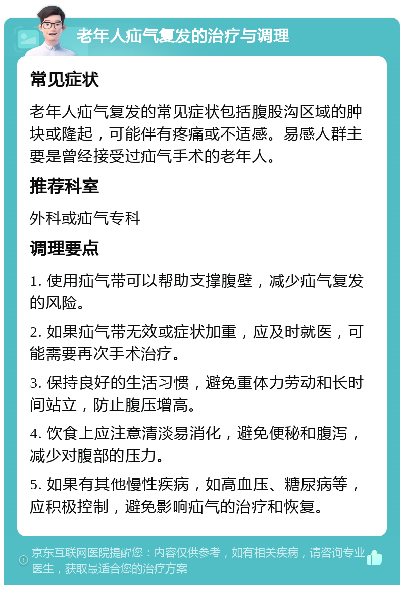 老年人疝气复发的治疗与调理 常见症状 老年人疝气复发的常见症状包括腹股沟区域的肿块或隆起，可能伴有疼痛或不适感。易感人群主要是曾经接受过疝气手术的老年人。 推荐科室 外科或疝气专科 调理要点 1. 使用疝气带可以帮助支撑腹壁，减少疝气复发的风险。 2. 如果疝气带无效或症状加重，应及时就医，可能需要再次手术治疗。 3. 保持良好的生活习惯，避免重体力劳动和长时间站立，防止腹压增高。 4. 饮食上应注意清淡易消化，避免便秘和腹泻，减少对腹部的压力。 5. 如果有其他慢性疾病，如高血压、糖尿病等，应积极控制，避免影响疝气的治疗和恢复。