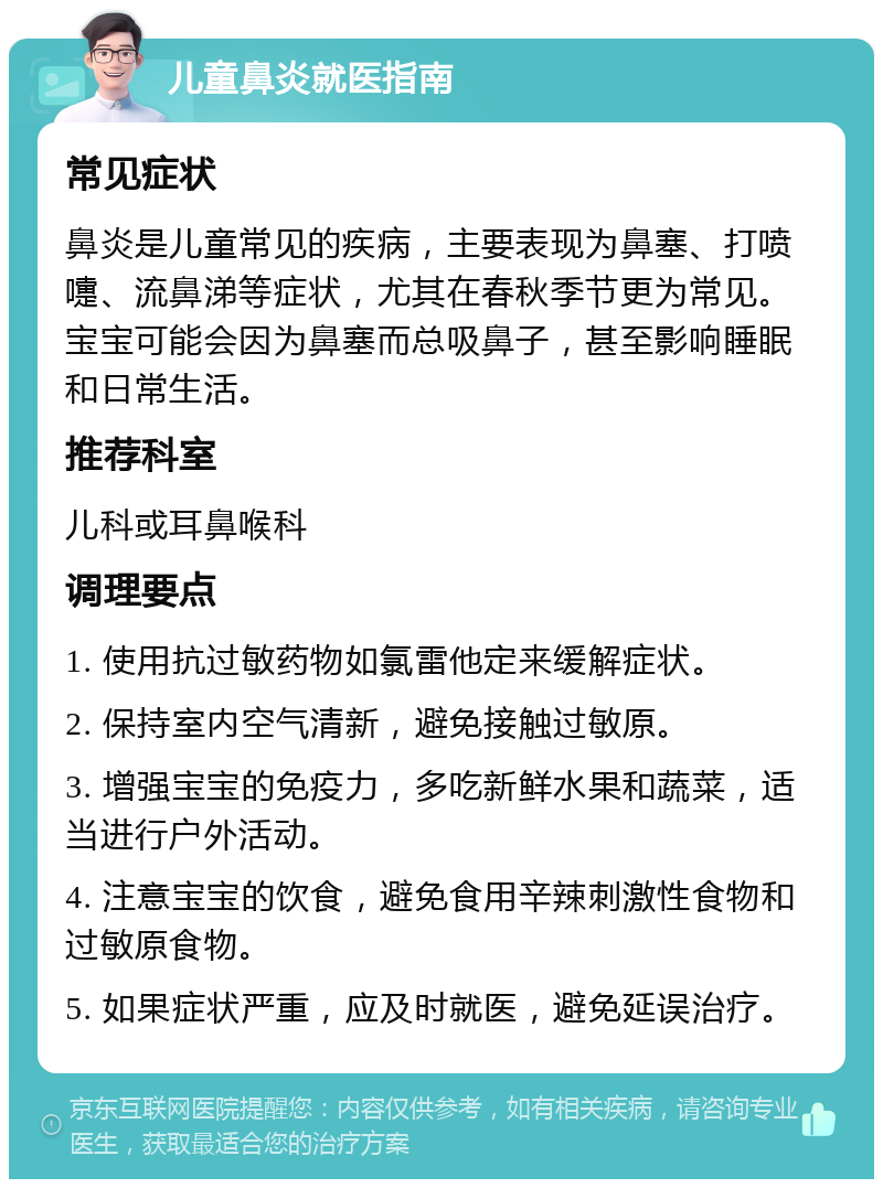 儿童鼻炎就医指南 常见症状 鼻炎是儿童常见的疾病，主要表现为鼻塞、打喷嚏、流鼻涕等症状，尤其在春秋季节更为常见。宝宝可能会因为鼻塞而总吸鼻子，甚至影响睡眠和日常生活。 推荐科室 儿科或耳鼻喉科 调理要点 1. 使用抗过敏药物如氯雷他定来缓解症状。 2. 保持室内空气清新，避免接触过敏原。 3. 增强宝宝的免疫力，多吃新鲜水果和蔬菜，适当进行户外活动。 4. 注意宝宝的饮食，避免食用辛辣刺激性食物和过敏原食物。 5. 如果症状严重，应及时就医，避免延误治疗。