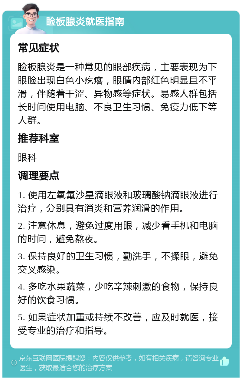 睑板腺炎就医指南 常见症状 睑板腺炎是一种常见的眼部疾病，主要表现为下眼睑出现白色小疙瘩，眼睛内部红色明显且不平滑，伴随着干涩、异物感等症状。易感人群包括长时间使用电脑、不良卫生习惯、免疫力低下等人群。 推荐科室 眼科 调理要点 1. 使用左氧氟沙星滴眼液和玻璃酸钠滴眼液进行治疗，分别具有消炎和营养润滑的作用。 2. 注意休息，避免过度用眼，减少看手机和电脑的时间，避免熬夜。 3. 保持良好的卫生习惯，勤洗手，不揉眼，避免交叉感染。 4. 多吃水果蔬菜，少吃辛辣刺激的食物，保持良好的饮食习惯。 5. 如果症状加重或持续不改善，应及时就医，接受专业的治疗和指导。