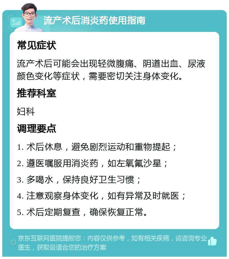 流产术后消炎药使用指南 常见症状 流产术后可能会出现轻微腹痛、阴道出血、尿液颜色变化等症状，需要密切关注身体变化。 推荐科室 妇科 调理要点 1. 术后休息，避免剧烈运动和重物提起； 2. 遵医嘱服用消炎药，如左氧氟沙星； 3. 多喝水，保持良好卫生习惯； 4. 注意观察身体变化，如有异常及时就医； 5. 术后定期复查，确保恢复正常。