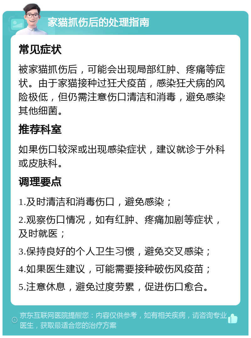 家猫抓伤后的处理指南 常见症状 被家猫抓伤后，可能会出现局部红肿、疼痛等症状。由于家猫接种过狂犬疫苗，感染狂犬病的风险极低，但仍需注意伤口清洁和消毒，避免感染其他细菌。 推荐科室 如果伤口较深或出现感染症状，建议就诊于外科或皮肤科。 调理要点 1.及时清洁和消毒伤口，避免感染； 2.观察伤口情况，如有红肿、疼痛加剧等症状，及时就医； 3.保持良好的个人卫生习惯，避免交叉感染； 4.如果医生建议，可能需要接种破伤风疫苗； 5.注意休息，避免过度劳累，促进伤口愈合。