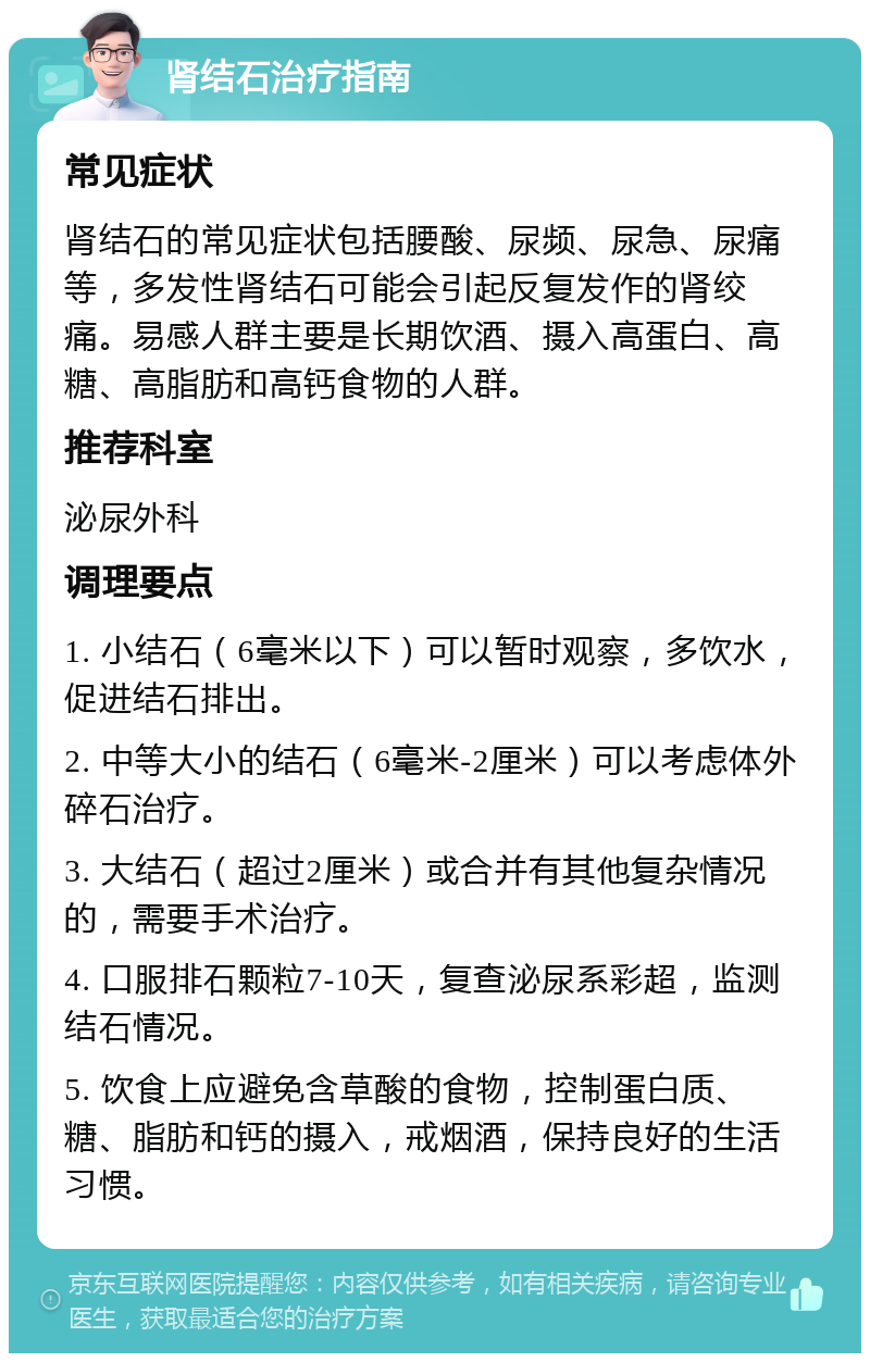 肾结石治疗指南 常见症状 肾结石的常见症状包括腰酸、尿频、尿急、尿痛等，多发性肾结石可能会引起反复发作的肾绞痛。易感人群主要是长期饮酒、摄入高蛋白、高糖、高脂肪和高钙食物的人群。 推荐科室 泌尿外科 调理要点 1. 小结石（6毫米以下）可以暂时观察，多饮水，促进结石排出。 2. 中等大小的结石（6毫米-2厘米）可以考虑体外碎石治疗。 3. 大结石（超过2厘米）或合并有其他复杂情况的，需要手术治疗。 4. 口服排石颗粒7-10天，复查泌尿系彩超，监测结石情况。 5. 饮食上应避免含草酸的食物，控制蛋白质、糖、脂肪和钙的摄入，戒烟酒，保持良好的生活习惯。