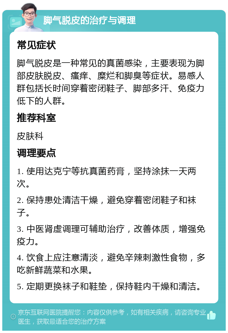 脚气脱皮的治疗与调理 常见症状 脚气脱皮是一种常见的真菌感染，主要表现为脚部皮肤脱皮、瘙痒、糜烂和脚臭等症状。易感人群包括长时间穿着密闭鞋子、脚部多汗、免疫力低下的人群。 推荐科室 皮肤科 调理要点 1. 使用达克宁等抗真菌药膏，坚持涂抹一天两次。 2. 保持患处清洁干燥，避免穿着密闭鞋子和袜子。 3. 中医肾虚调理可辅助治疗，改善体质，增强免疫力。 4. 饮食上应注意清淡，避免辛辣刺激性食物，多吃新鲜蔬菜和水果。 5. 定期更换袜子和鞋垫，保持鞋内干燥和清洁。