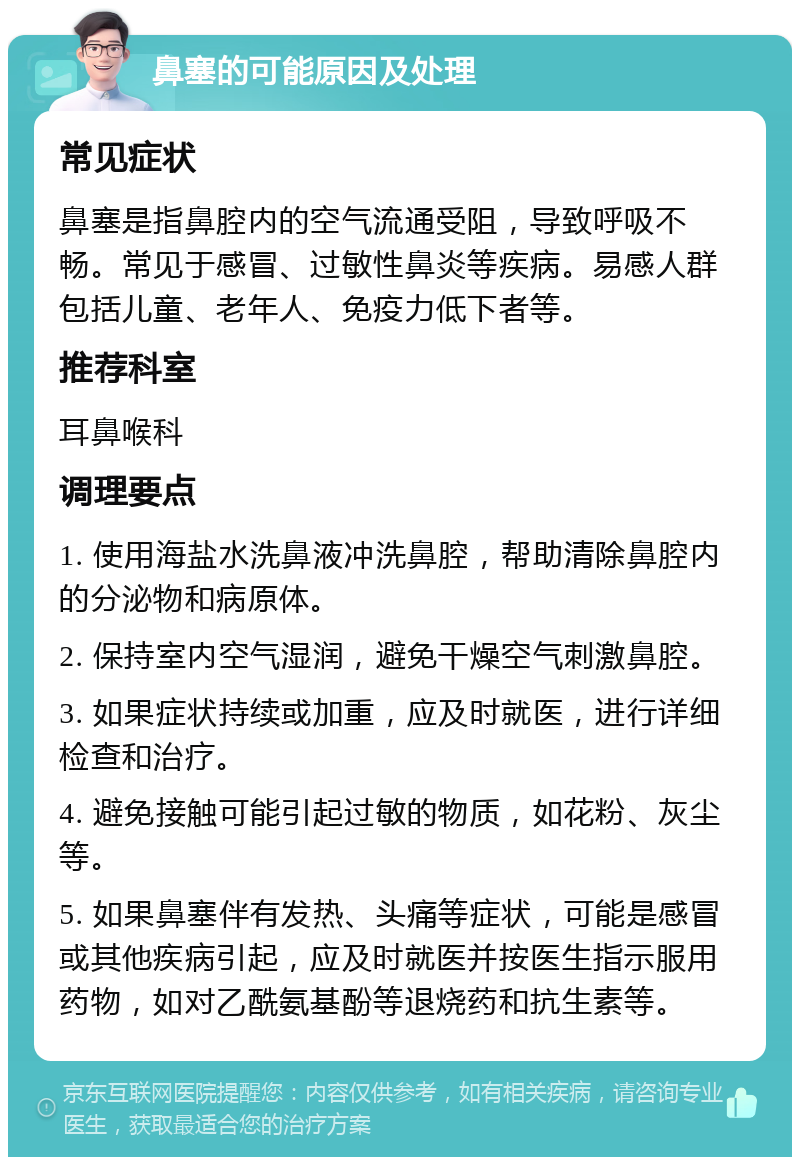 鼻塞的可能原因及处理 常见症状 鼻塞是指鼻腔内的空气流通受阻，导致呼吸不畅。常见于感冒、过敏性鼻炎等疾病。易感人群包括儿童、老年人、免疫力低下者等。 推荐科室 耳鼻喉科 调理要点 1. 使用海盐水洗鼻液冲洗鼻腔，帮助清除鼻腔内的分泌物和病原体。 2. 保持室内空气湿润，避免干燥空气刺激鼻腔。 3. 如果症状持续或加重，应及时就医，进行详细检查和治疗。 4. 避免接触可能引起过敏的物质，如花粉、灰尘等。 5. 如果鼻塞伴有发热、头痛等症状，可能是感冒或其他疾病引起，应及时就医并按医生指示服用药物，如对乙酰氨基酚等退烧药和抗生素等。