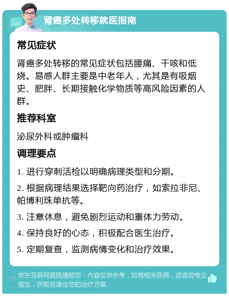 肾癌多处转移就医指南 常见症状 肾癌多处转移的常见症状包括腰痛、干咳和低烧。易感人群主要是中老年人，尤其是有吸烟史、肥胖、长期接触化学物质等高风险因素的人群。 推荐科室 泌尿外科或肿瘤科 调理要点 1. 进行穿刺活检以明确病理类型和分期。 2. 根据病理结果选择靶向药治疗，如索拉非尼、帕博利珠单抗等。 3. 注意休息，避免剧烈运动和重体力劳动。 4. 保持良好的心态，积极配合医生治疗。 5. 定期复查，监测病情变化和治疗效果。