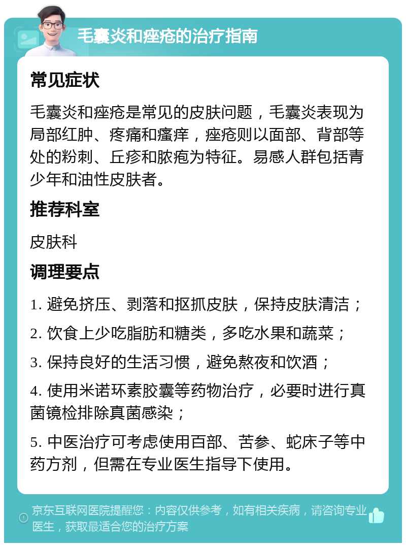 毛囊炎和痤疮的治疗指南 常见症状 毛囊炎和痤疮是常见的皮肤问题，毛囊炎表现为局部红肿、疼痛和瘙痒，痤疮则以面部、背部等处的粉刺、丘疹和脓疱为特征。易感人群包括青少年和油性皮肤者。 推荐科室 皮肤科 调理要点 1. 避免挤压、剥落和抠抓皮肤，保持皮肤清洁； 2. 饮食上少吃脂肪和糖类，多吃水果和蔬菜； 3. 保持良好的生活习惯，避免熬夜和饮酒； 4. 使用米诺环素胶囊等药物治疗，必要时进行真菌镜检排除真菌感染； 5. 中医治疗可考虑使用百部、苦参、蛇床子等中药方剂，但需在专业医生指导下使用。